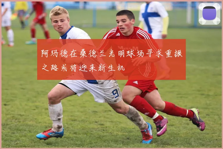 阿玛德在桑德兰光明球场寻求重振之路或将迎来新生机