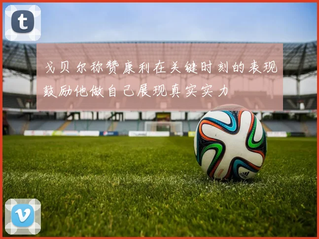 戈贝尔称赞康利在关键时刻的表现鼓励他做自己展现真实实力